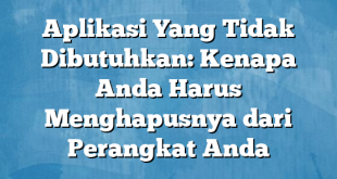 Aplikasi Yang Tidak Dibutuhkan: Kenapa Anda Harus Menghapusnya dari Perangkat Anda