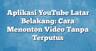 Aplikasi YouTube Latar Belakang: Cara Menonton Video Tanpa Terputus