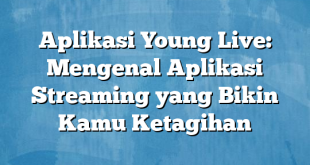 Aplikasi Young Live: Mengenal Aplikasi Streaming yang Bikin Kamu Ketagihan