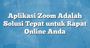 Aplikasi Zoom Adalah Solusi Tepat untuk Rapat Online Anda