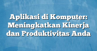 Aplikasi di Komputer: Meningkatkan Kinerja dan Produktivitas Anda