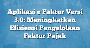 Aplikasi e Faktur Versi 3.0: Meningkatkan Efisiensi Pengelolaan Faktur Pajak