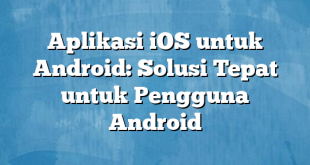 Aplikasi iOS untuk Android: Solusi Tepat untuk Pengguna Android