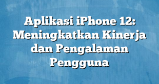 Aplikasi iPhone 12: Meningkatkan Kinerja dan Pengalaman Pengguna