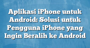 Aplikasi iPhone untuk Android: Solusi untuk Pengguna iPhone yang Ingin Beralih ke Android