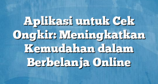 Aplikasi untuk Cek Ongkir: Meningkatkan Kemudahan dalam Berbelanja Online