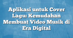 Aplikasi untuk Cover Lagu: Kemudahan Membuat Video Musik di Era Digital