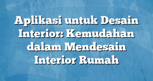 Aplikasi untuk Desain Interior: Kemudahan dalam Mendesain Interior Rumah