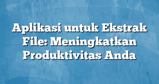 Aplikasi untuk Ekstrak File: Meningkatkan Produktivitas Anda