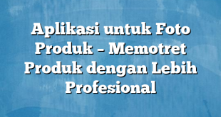 Aplikasi untuk Foto Produk – Memotret Produk dengan Lebih Profesional