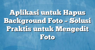 Aplikasi untuk Hapus Background Foto – Solusi Praktis untuk Mengedit Foto