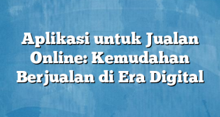 Aplikasi untuk Jualan Online: Kemudahan Berjualan di Era Digital