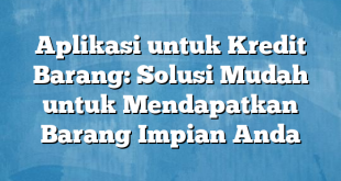 Aplikasi untuk Kredit Barang: Solusi Mudah untuk Mendapatkan Barang Impian Anda