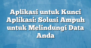 Aplikasi untuk Kunci Aplikasi: Solusi Ampuh untuk Melindungi Data Anda