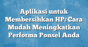 Aplikasi untuk Membersihkan HP: Cara Mudah Meningkatkan Performa Ponsel Anda