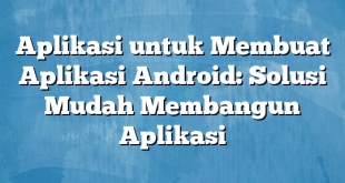 Aplikasi untuk Membuat Aplikasi Android: Solusi Mudah Membangun Aplikasi