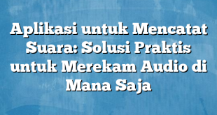 Aplikasi untuk Mencatat Suara: Solusi Praktis untuk Merekam Audio di Mana Saja