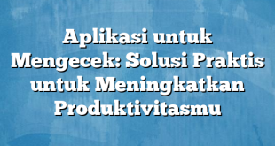 Aplikasi untuk Mengecek: Solusi Praktis untuk Meningkatkan Produktivitasmu