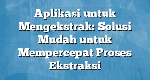 Aplikasi untuk Mengekstrak: Solusi Mudah untuk Mempercepat Proses Ekstraksi