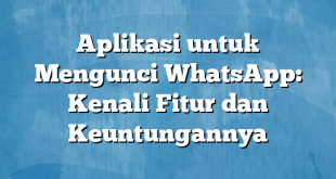 Aplikasi untuk Mengunci WhatsApp: Kenali Fitur dan Keuntungannya