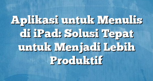 Aplikasi untuk Menulis di iPad: Solusi Tepat untuk Menjadi Lebih Produktif