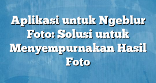 Aplikasi untuk Ngeblur Foto: Solusi untuk Menyempurnakan Hasil Foto