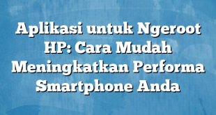 Aplikasi untuk Ngeroot HP: Cara Mudah Meningkatkan Performa Smartphone Anda