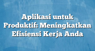 Aplikasi untuk Produktif: Meningkatkan Efisiensi Kerja Anda