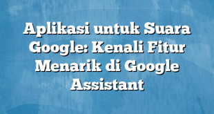 Aplikasi untuk Suara Google: Kenali Fitur Menarik di Google Assistant