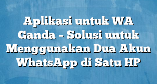 Aplikasi untuk WA Ganda – Solusi untuk Menggunakan Dua Akun WhatsApp di Satu HP