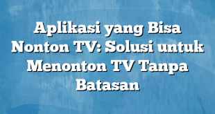 Aplikasi yang Bisa Nonton TV: Solusi untuk Menonton TV Tanpa Batasan