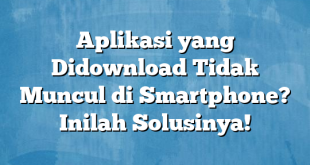 Aplikasi yang Didownload Tidak Muncul di Smartphone? Inilah Solusinya!