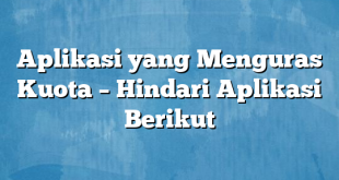 Aplikasi yang Menguras Kuota – Hindari Aplikasi Berikut