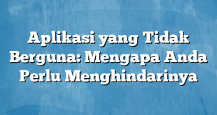 Aplikasi yang Tidak Berguna: Mengapa Anda Perlu Menghindarinya