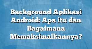 Background Aplikasi Android: Apa itu dan Bagaimana Memaksimalkannya?