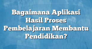 Bagaimana Aplikasi Hasil Proses Pembelajaran Membantu Pendidikan?