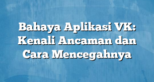 Bahaya Aplikasi VK: Kenali Ancaman dan Cara Mencegahnya