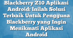 Blackberry Z10 Aplikasi Android: Inilah Solusi Terbaik Untuk Pengguna Blackberry yang Ingin Menikmati Aplikasi Android