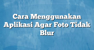 Cara Menggunakan Aplikasi Agar Foto Tidak Blur