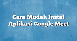 Cara Mudah Instal Aplikasi Google Meet