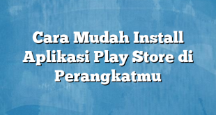 Cara Mudah Install Aplikasi Play Store di Perangkatmu