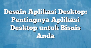 Desain Aplikasi Desktop: Pentingnya Aplikasi Desktop untuk Bisnis Anda