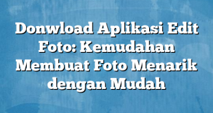 Donwload Aplikasi Edit Foto: Kemudahan Membuat Foto Menarik dengan Mudah