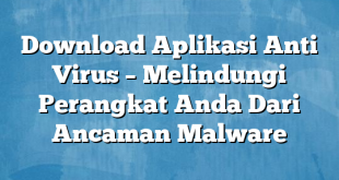 Download Aplikasi Anti Virus – Melindungi Perangkat Anda Dari Ancaman Malware