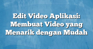 Edit Video Aplikasi: Membuat Video yang Menarik dengan Mudah