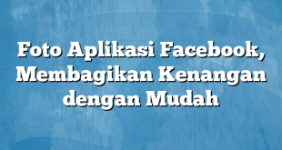 Foto Aplikasi Facebook, Membagikan Kenangan dengan Mudah