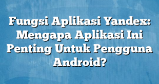 Fungsi Aplikasi Yandex: Mengapa Aplikasi Ini Penting Untuk Pengguna Android?