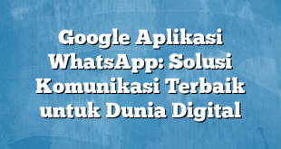 Google Aplikasi WhatsApp: Solusi Komunikasi Terbaik untuk Dunia Digital