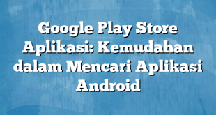 Google Play Store Aplikasi: Kemudahan dalam Mencari Aplikasi Android