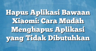 Hapus Aplikasi Bawaan Xiaomi: Cara Mudah Menghapus Aplikasi yang Tidak Dibutuhkan